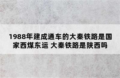 1988年建成通车的大秦铁路是国家西煤东运 大秦铁路是陕西吗